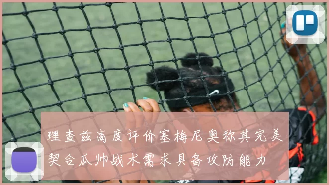 理查兹高度评价塞梅尼奥称其完美契合瓜帅战术需求具备攻防能力