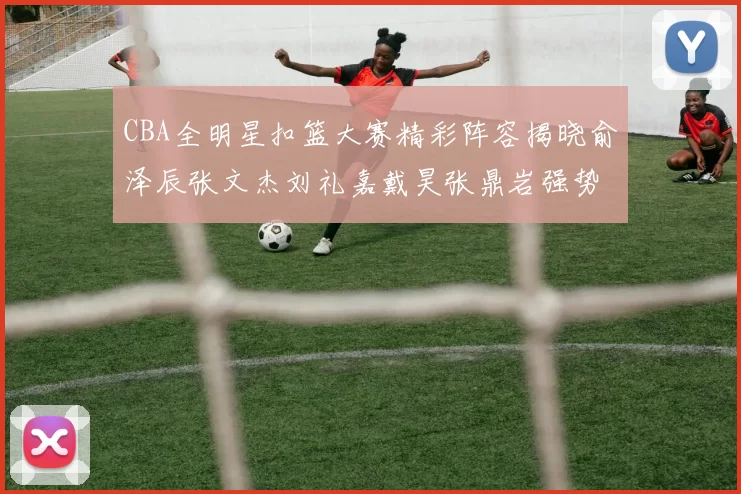 CBA全明星扣篮大赛精彩阵容揭晓俞泽辰张文杰刘礼嘉戴昊张鼎岩强势参赛