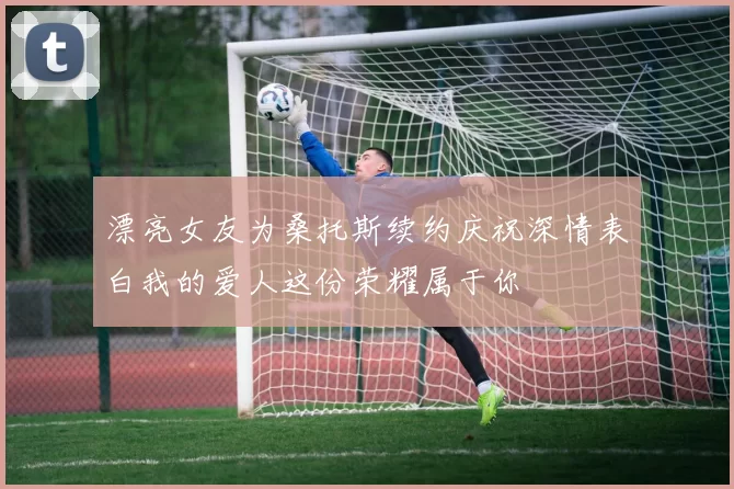 漂亮女友为桑托斯续约庆祝深情表白我的爱人这份荣耀属于你