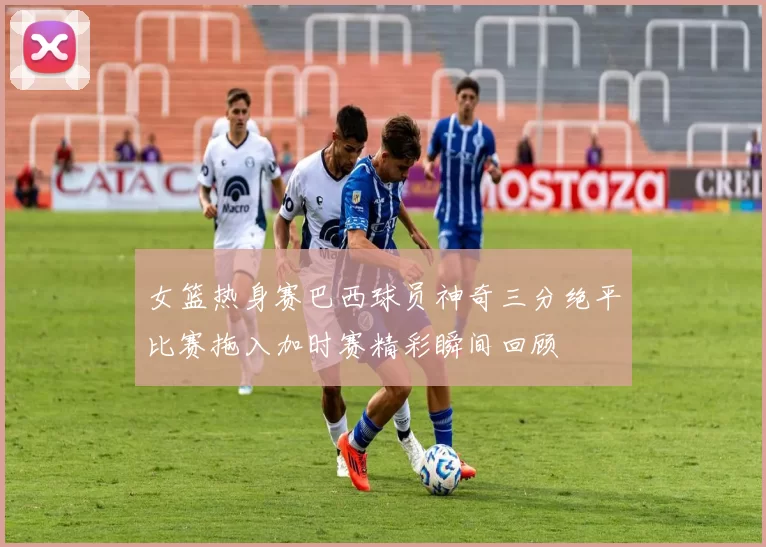 女篮热身赛巴西球员神奇三分绝平比赛拖入加时赛精彩瞬间回顾