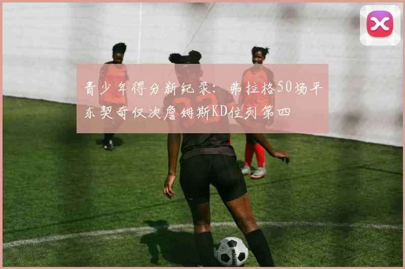 青少年得分新纪录：弗拉格50场平东契奇仅次詹姆斯KD位列第四