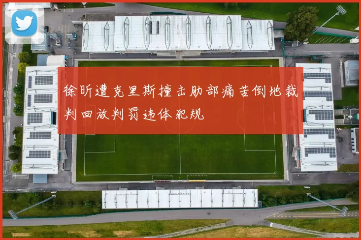 徐昕遭克里斯撞击肋部痛苦倒地裁判回放判罚违体犯规