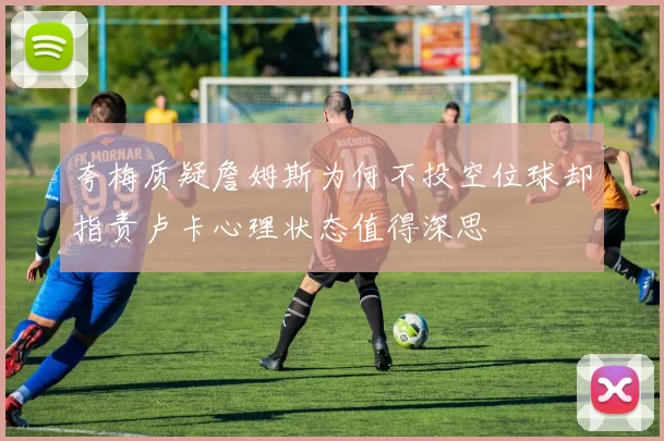 夸梅质疑詹姆斯为何不投空位球却指责卢卡心理状态值得深思