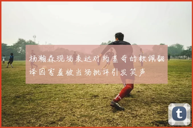杨瀚森现场表达对约基奇的钦佩翻译因害羞被当场批评引发笑声