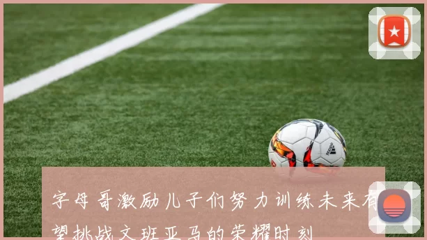 字母哥激励儿子们努力训练未来有望挑战文班亚马的荣耀时刻
