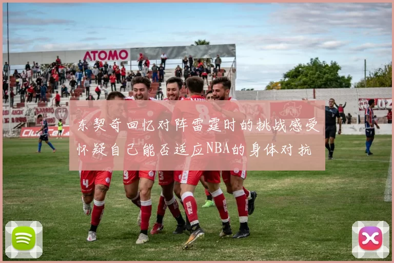 东契奇回忆对阵雷霆时的挑战感受怀疑自己能否适应NBA的身体对抗