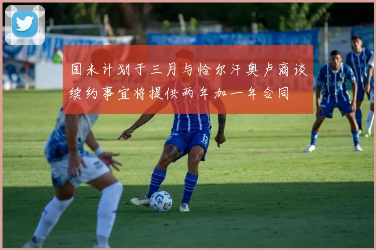 国米计划于三月与恰尔汗奥卢商谈续约事宜将提供两年加一年合同