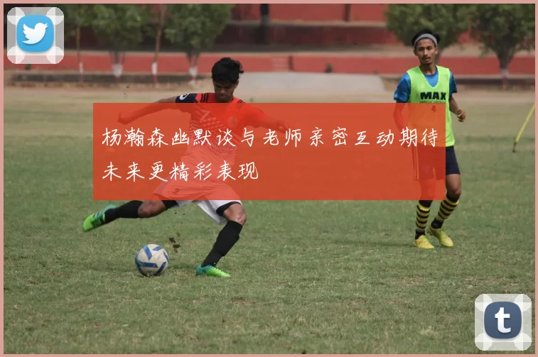 杨瀚森幽默谈与老师亲密互动期待未来更精彩表现