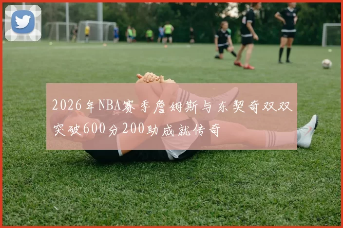 2026年NBA赛季詹姆斯与东契奇双双突破600分200助成就传奇