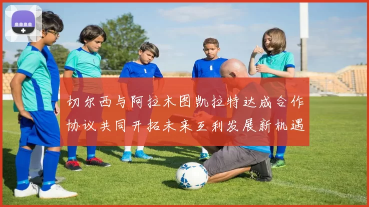 切尔西与阿拉木图凯拉特达成合作协议共同开拓未来互利发展新机遇