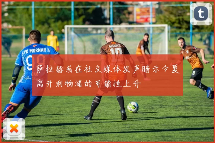 萨拉赫或在社交媒体发声暗示今夏离开利物浦的可能性上升